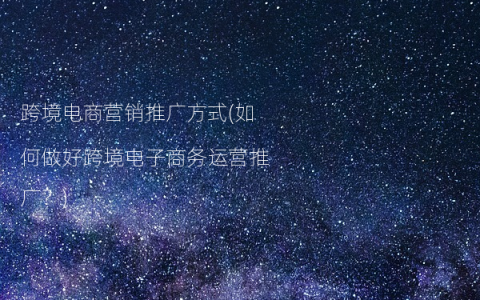 跨境电商营销推广方式(如何做好跨境电子商务运营推广？)